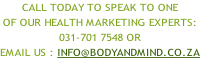 Call Today to speak to one  of our health marketing experts: 031-701 7548 or  email us : info@bodyandmind.co.za